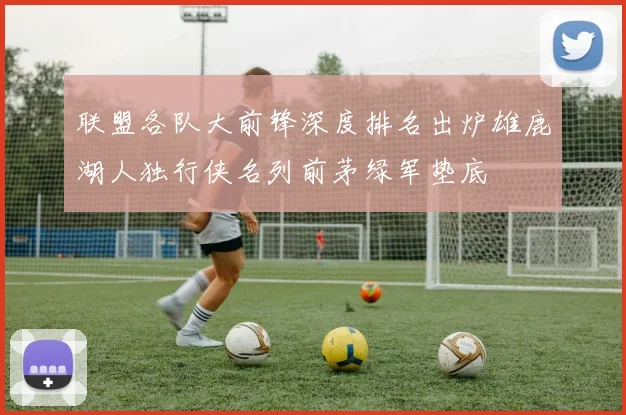 联盟各队大前锋深度排名出炉雄鹿湖人独行侠名列前茅绿军垫底