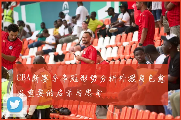CBA新赛季争冠形势分析外援角色愈发重要的启示与思考