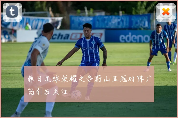 韩日足球荣耀之争蔚山亚冠对阵广岛引发关注