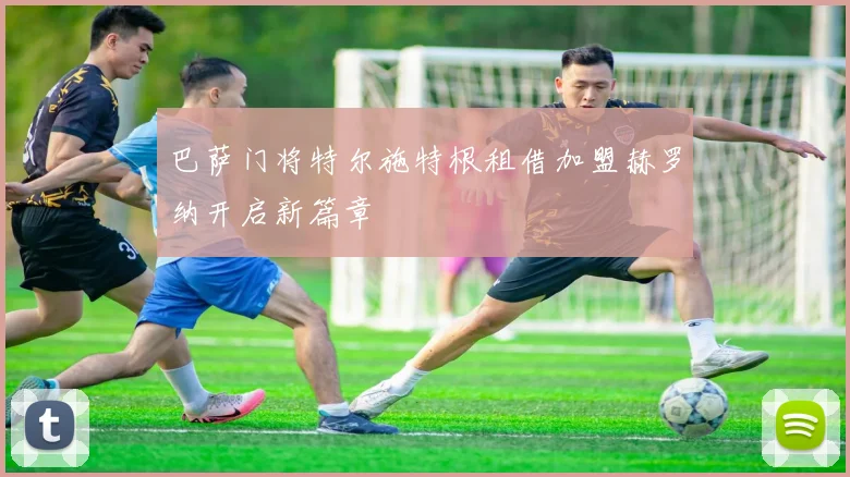 巴萨门将特尔施特根租借加盟赫罗纳开启新篇章