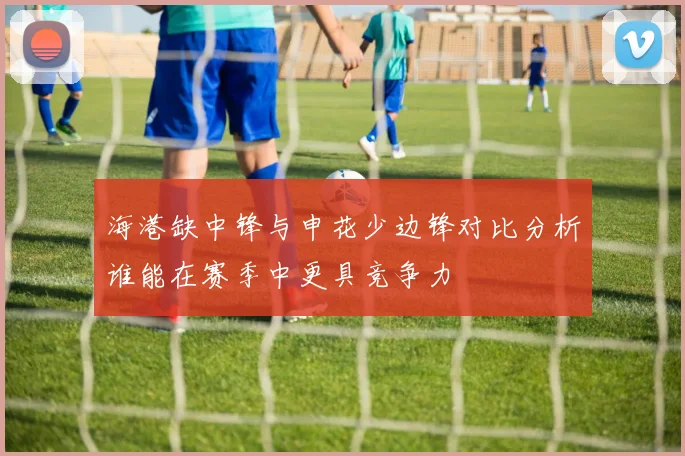 海港缺中锋与申花少边锋对比分析谁能在赛季中更具竞争力