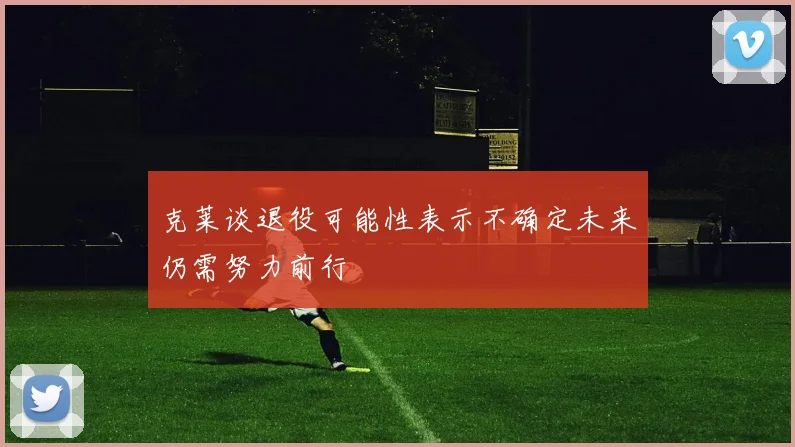 克莱谈退役可能性表示不确定未来仍需努力前行