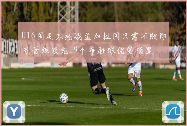 U16国足末轮战孟加拉国只需不败即可晋级领先19个净胜球优势明显