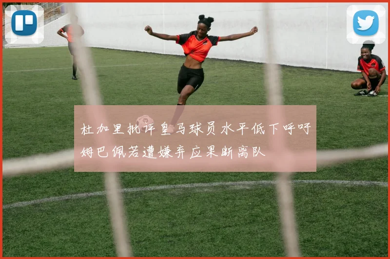 杜加里批评皇马球员水平低下呼吁姆巴佩若遭嫌弃应果断离队