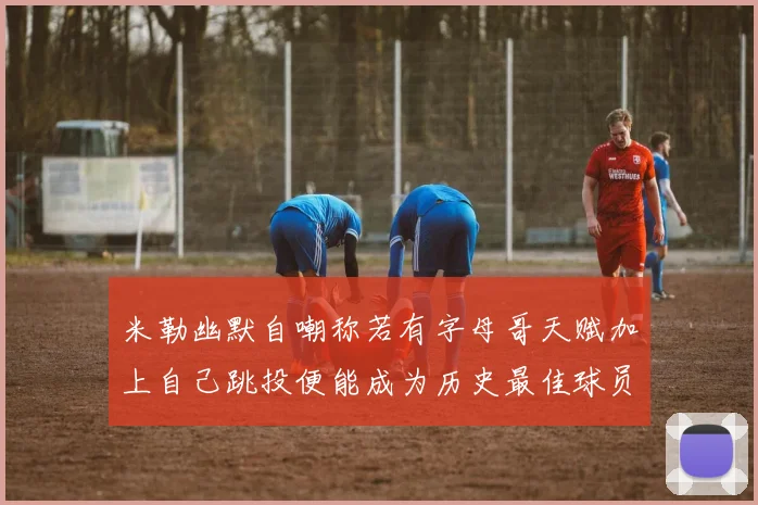 米勒幽默自嘲称若有字母哥天赋加上自己跳投便能成为历史最佳球员