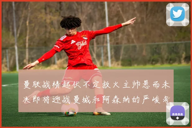 曼联战绩起伏不定救火主帅悬而未决即将迎战曼城和阿森纳的严峻考验