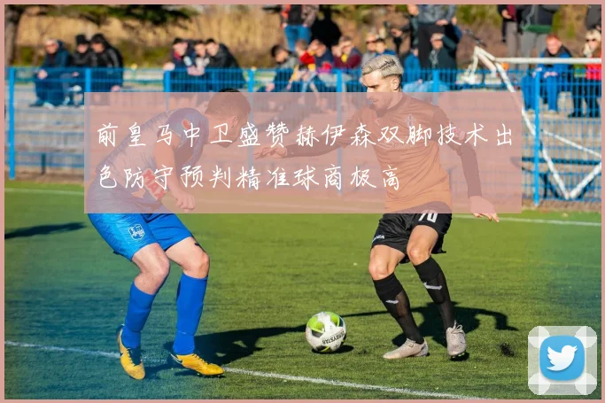前皇马中卫盛赞赫伊森双脚技术出色防守预判精准球商极高