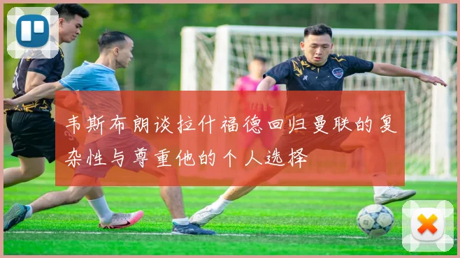 韦斯布朗谈拉什福德回归曼联的复杂性与尊重他的个人选择
