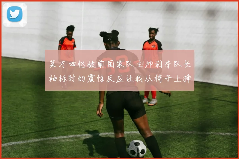 莱万回忆被前国家队主帅剥夺队长袖标时的震惊反应让我从椅子上摔了下来