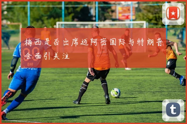 梅西是否出席迈阿密国际与特朗普会面引关注