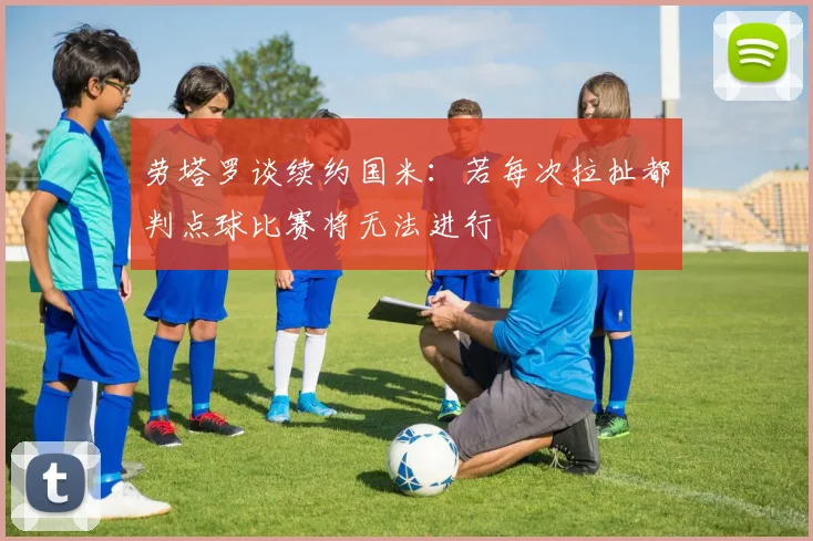 劳塔罗谈续约国米：若每次拉扯都判点球比赛将无法进行