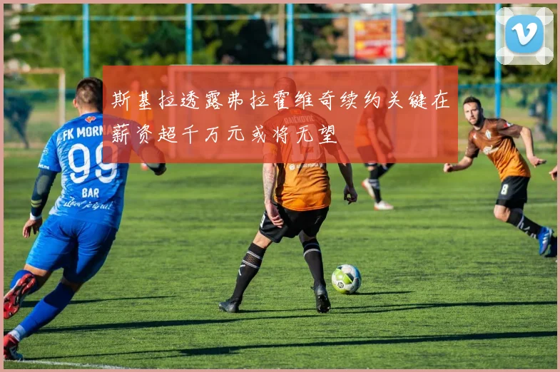 斯基拉透露弗拉霍维奇续约关键在薪资超千万元或将无望