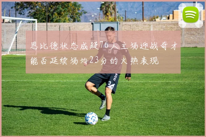 恩比德状态成疑76人主场迎战奇才能否延续场均23分的火热表现