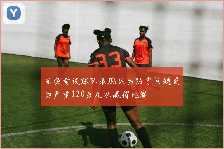 东契奇谈球队表现认为防守问题更为严重120分足以赢得比赛