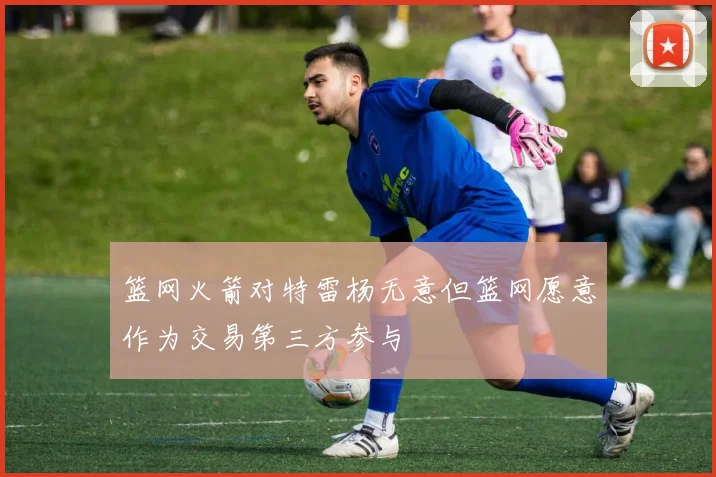 篮网火箭对特雷杨无意但篮网愿意作为交易第三方参与