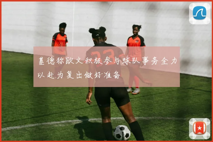 基德称欧文积极参与球队事务全力以赴为复出做好准备