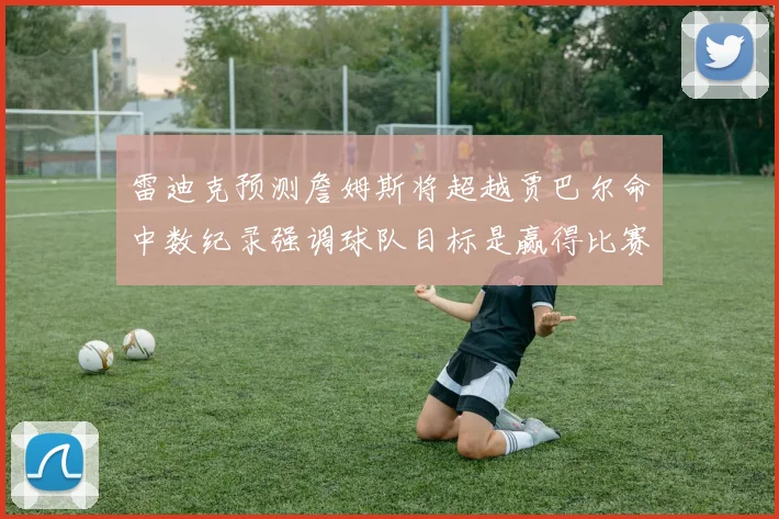 雷迪克预测詹姆斯将超越贾巴尔命中数纪录强调球队目标是赢得比赛