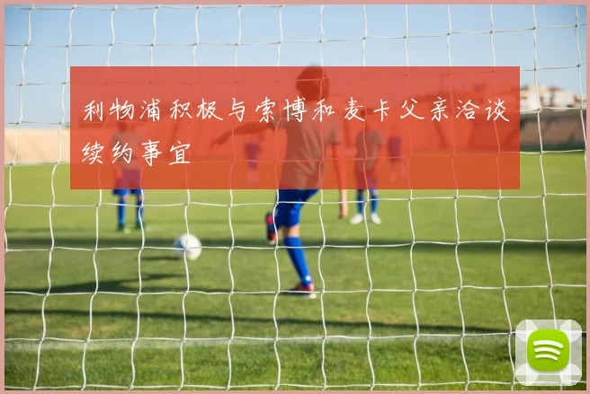 利物浦积极与索博和麦卡父亲洽谈续约事宜