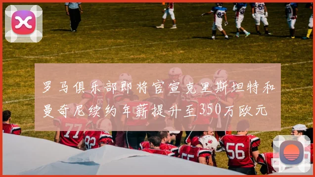 罗马俱乐部即将官宣克里斯坦特和曼奇尼续约年薪提升至350万欧元