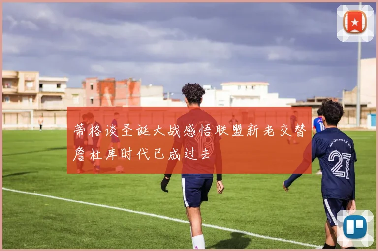 蒂格谈圣诞大战感悟联盟新老交替詹杜库时代已成过去