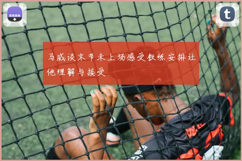 马威谈末节未上场感受教练安排让他理解与接受