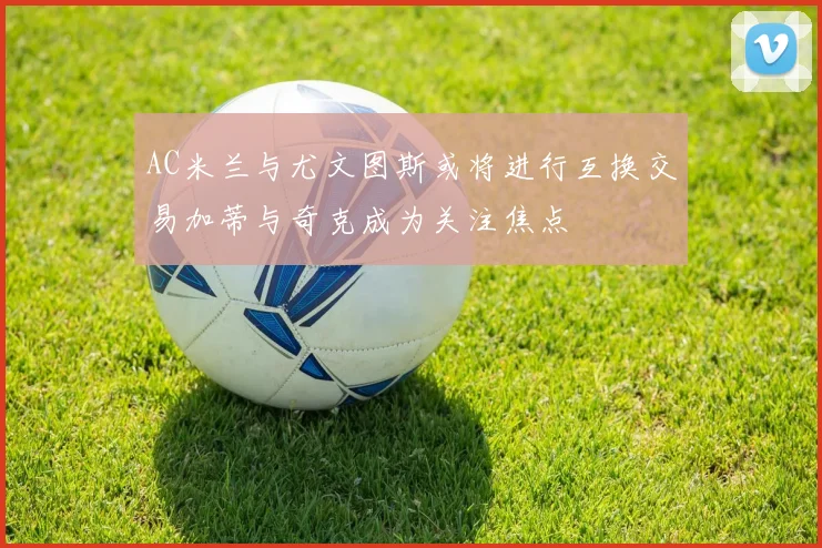 AC米兰与尤文图斯或将进行互换交易加蒂与奇克成为关注焦点
