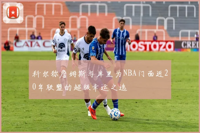 科尔称詹姆斯与库里为NBA门面近20年联盟的超级幸运之选