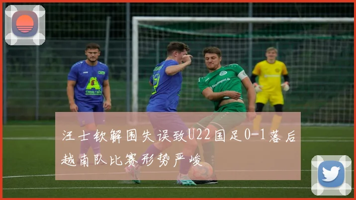 汪士钦解围失误致U22国足0-1落后越南队比赛形势严峻