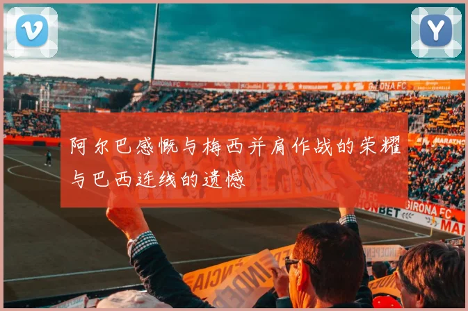 阿尔巴感慨与梅西并肩作战的荣耀与巴西连线的遗憾