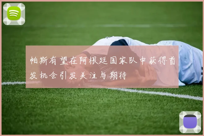 帕斯有望在阿根廷国家队中获得首发机会引发关注与期待