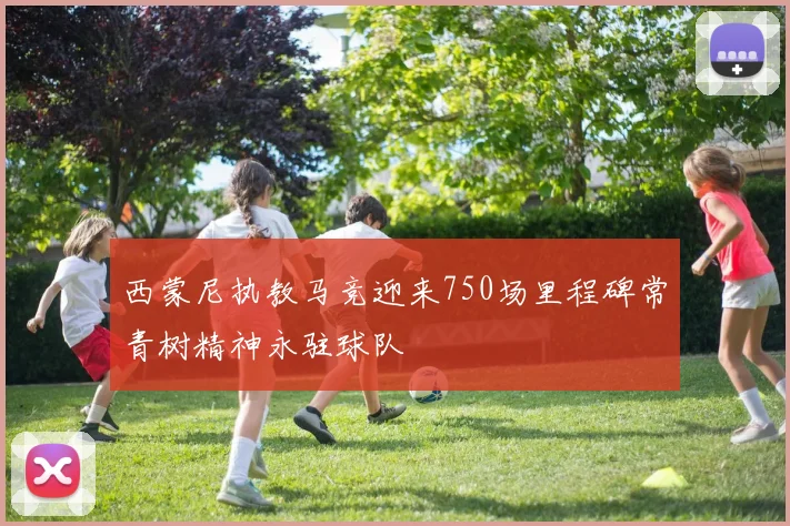 西蒙尼执教马竞迎来750场里程碑常青树精神永驻球队