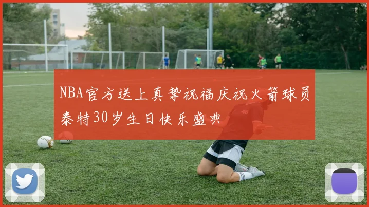 NBA官方送上真挚祝福庆祝火箭球员泰特30岁生日快乐盛典