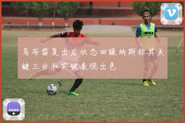 乌布雷复出后状态回暖纳斯称其关键三分和突破表现出色