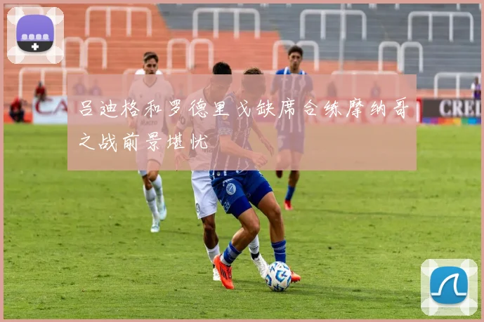 吕迪格和罗德里戈缺席合练摩纳哥之战前景堪忧