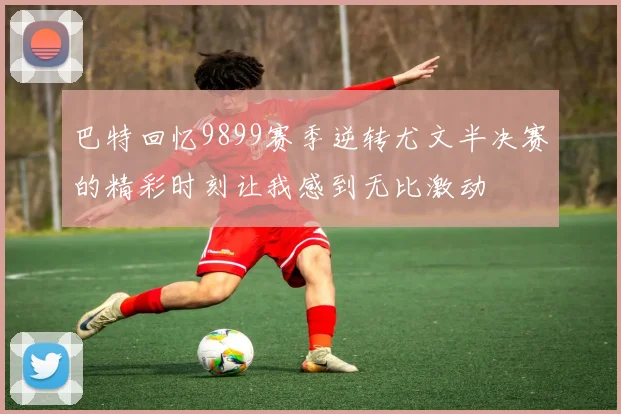 巴特回忆9899赛季逆转尤文半决赛的精彩时刻让我感到无比激动