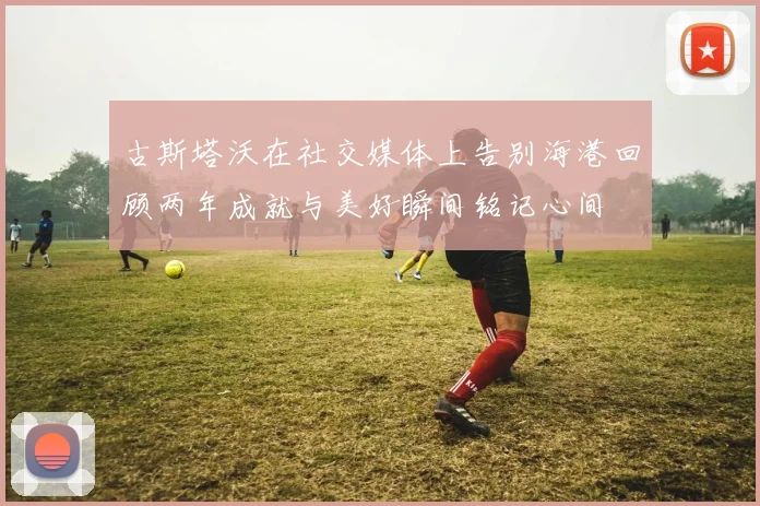 古斯塔沃在社交媒体上告别海港回顾两年成就与美好瞬间铭记心间