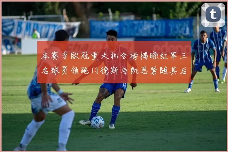 本赛季欧冠重大机会榜揭晓红军三名球员领跑门德斯与凯恩紧随其后