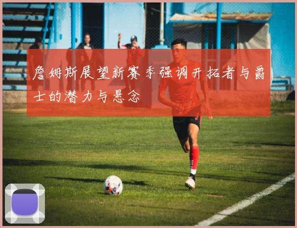 詹姆斯展望新赛季强调开拓者与爵士的潜力与悬念