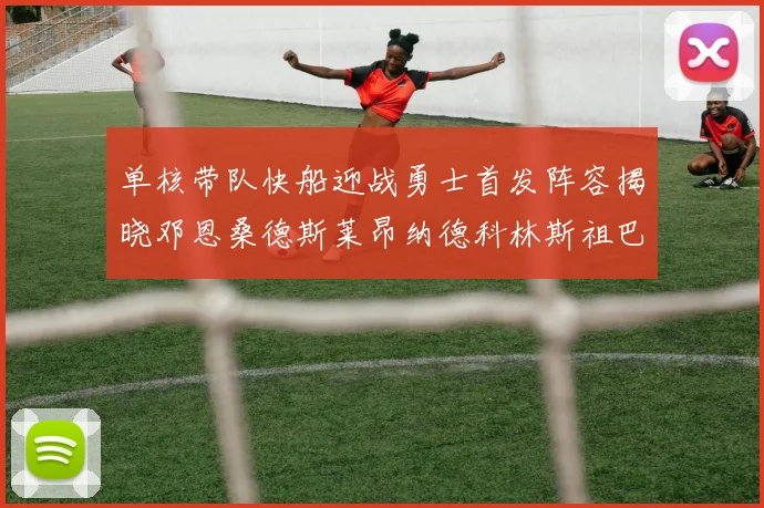 单核带队快船迎战勇士首发阵容揭晓邓恩桑德斯莱昂纳德科林斯祖巴茨齐上阵