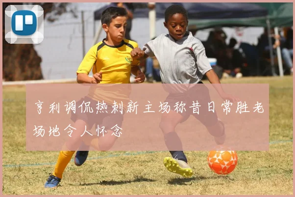 亨利调侃热刺新主场称昔日常胜老场地令人怀念