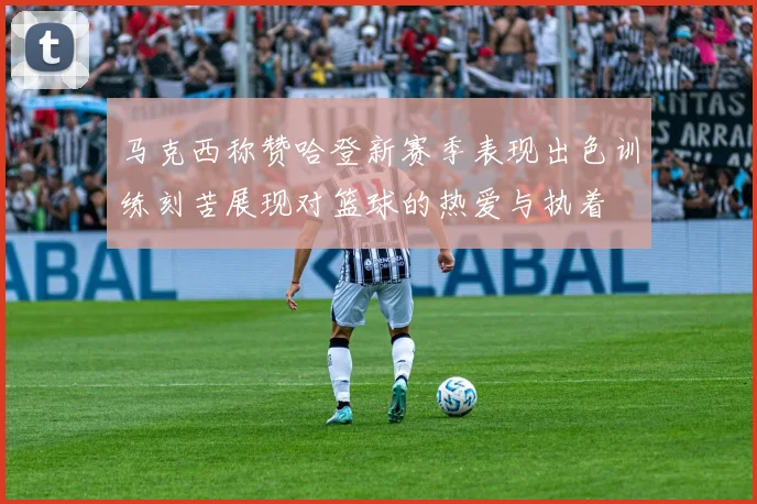 马克西称赞哈登新赛季表现出色训练刻苦展现对篮球的热爱与执着