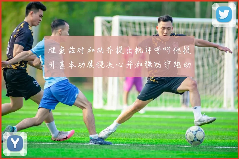 理查兹对加纳乔提出批评呼吁他提升基本功展现决心并加强防守跑动能力