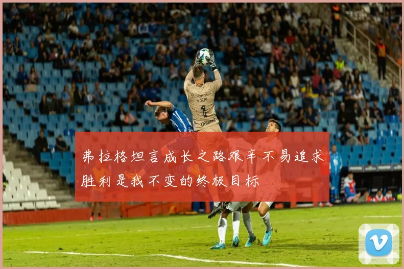 弗拉格坦言成长之路艰辛不易追求胜利是我不变的终极目标