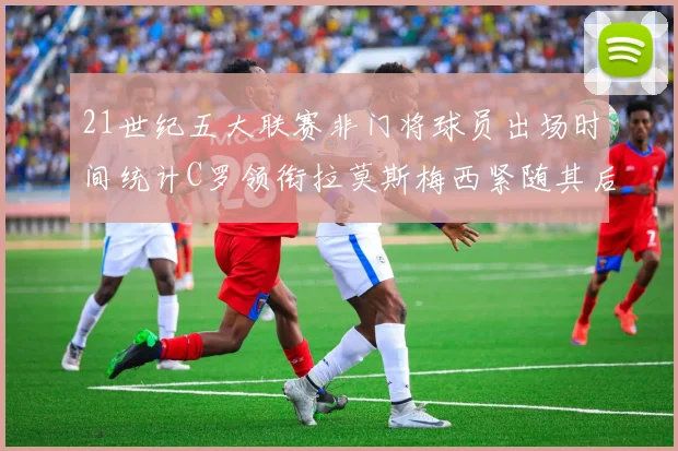 21世纪五大联赛非门将球员出场时间统计C罗领衔拉莫斯梅西紧随其后