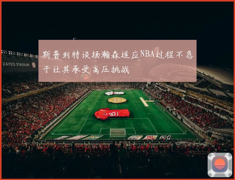 斯普利特谈杨瀚森适应NBA过程不急于让其承受高压挑战